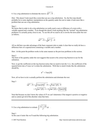 Calculus II
8. Use a trig substitution to eliminate the root in 8
9x
−e .
Hint : This doesn’t look much like a term that can use a trig substitution. So, the first step should
probably be to some algebraic manipulation on the quantity under the root to make it look more like a
problem that can use a trig substitution.
Step 1
We know that in order to do a trig substitution we really need a sum or difference of a term with a
variable squared and a number. Even though this doesn’t look anything like the “normal” trig substitution
problems it is actually pretty close to one. To see this all we need to do is rewrite the term under the root
as follows.
( )
28 4
9 9x x
−= −e e
All we did here was take advantage of the basic exponent rules to make it clear that we really do have a
difference here of a squared term containing a variable and a number.
Hint : At this point the problem works in the same manner as the previous problems in this section.
Step 2
The form of the quantity under the root suggests that secant is the correct trig function to use for the
substation.
Now, to get the coefficient on the trig function notice that we need to turn the 1 (i.e. the coefficient of the
squared term) into a 9 once we’ve done the substitution. With that in mind it looks like the substitution
should be,
( )4
3secx
θ=e
Now, all we have to do is actually perform the substitution and eliminate the root.
Step 3
( )( ) ( )
( ) ( ) ( )
28 2
2 2
9 3sec 9 9sec 9
3 sec 1 3 tan 3 tan
x
θ θ
θ θ θ
−= −= −
= −= =
e
Note that because we don’t know the values of θ we can’t determine if the tangent is positive or negative
and so cannot get rid of the absolute value bars here.
9. Use a trig substitution to evaluate
2
4
16x
dx
x
+⌠

⌡
.
Step 1
In this case it looks like we’ll need the following trig substitution.
© 2007 Paul Dawkins 32 http://tutorial.math.lamar.edu/terms.aspx
 