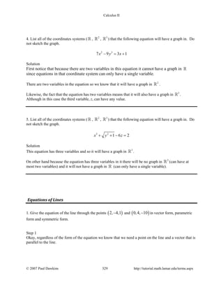 Calculus II
4. List all of the coordinates systems (  , 2
 , 3
 ) that the following equation will have a graph in. Do
not sketch the graph.
2 3
7 9 3 1x y x− = +
Solution
First notice that because there are two variables in this equation it cannot have a graph in 
since equations in that coordinate system can only have a single variable.
There are two variables in the equation so we know that it will have a graph in 2
 .
Likewise, the fact that the equation has two variables means that it will also have a graph in 3
 .
Although in this case the third variable, z, can have any value.
5. List all of the coordinates systems (  , 2
 , 3
 ) that the following equation will have a graph in. Do
not sketch the graph.
3 2
1 6 2x y z+ + − =
Solution
This equation has three variables and so it will have a graph in 3
 .
On other hand because the equation has three variables in it there will be no graph in 2
 (can have at
most two variables) and it will not have a graph in  (can only have a single variable).
Equations of Lines
1. Give the equation of the line through the points ( )2, 4,1− and ( )0,4, 10− in vector form, parametric
form and symmetric form.
Step 1
Okay, regardless of the form of the equation we know that we need a point on the line and a vector that is
parallel to the line.
© 2007 Paul Dawkins 329 http://tutorial.math.lamar.edu/terms.aspx
 