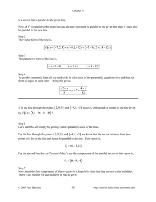 Calculus II
is a vector that is parallel to the given line.
Now, if v

is parallel to the given line and the new line must be parallel to the given line then v

must also
be parallel to the new line.
Step 2
The vector form of the line is,
( ) 7,2,4 8,1, 12 7 8 ,2 ,4 12r t t t t t=− + − − =− − + −

Step 3
The parametric form of the line is,
7 8 2 4 12x t y t z t= − − = + = −
Step 4
To get the symmetric form all we need to do is solve each of the parametric equations for t and then set
them all equal to each other. Doing this gives,
7 4
2
8 12
x z
y
− − −
= − =
3. Is the line through the points ( )2,0,9 and ( )4,1, 5− − parallel, orthogonal or neither to the line given
by ( ) 5,1 9 , 8 4r t t t= − − −

?
Step 1
Let’s start this off simply by getting vectors parallel to each of the lines.
For the line through the points ( )2,0,9 and ( )4,1, 5− − we know that the vector between these two
points will lie on the line and hence be parallel to the line. This vector is,
1 6, 1,14v= −

For the second line the coefficients of the t’s are the components of the parallel vector so this vector is,
2 0, 9, 4v = − −

Step 2
Now, from the first components of these vectors it is hopefully clear that they are not scalar multiples.
There is no number we can multiply to zero to get 6.
© 2007 Paul Dawkins 331 http://tutorial.math.lamar.edu/terms.aspx
 