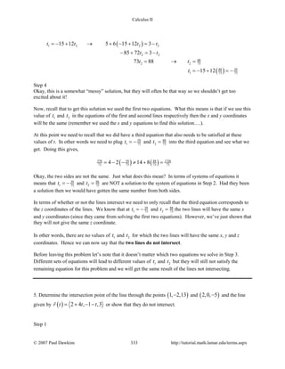 Calculus II
( )
( )
1 2 2 2
2 2
88
2 2 73
88 39
1 73 73
15 12 5 6 15 12 3
85 72 3
73 88
15 12
t t t t
t t
t t
t
=− + → + − + =−
− + = −
= → =
=− + =−
Step 4
Okay, this is a somewhat “messy” solution, but they will often be that way so we shouldn’t get too
excited about it!
Now, recall that to get this solution we used the first two equations. What this means is that if we use this
value of 1t and 2t in the equations of the first and second lines respectively then the x and y coordinates
will be the same (remember we used the x and y equations to find this solution….).
At this point we need to recall that we did have a third equation that also needs to be satisfied at these
values of t. In other words we need to plug 39
1 73t = − and 88
2 73t = into the third equation and see what we
get. Doing this gives,
( ) ( )370 39 88 1726
73 73 73 734 2 14 8= − − ≠ + =
Okay, the two sides are not the same. Just what does this mean? In terms of systems of equations it
means that 39
1 73t = − and 88
2 73t = are NOT a solution to the system of equations in Step 2. Had they been
a solution then we would have gotten the same number from both sides.
In terms of whether or not the lines intersect we need to only recall that the third equation corresponds to
the z coordinates of the lines. We know that at 39
1 73t = − and 88
2 73t = the two lines will have the same x
and y coordinates (since they came from solving the first two equations). However, we’ve just shown that
they will not give the same z coordinate.
In other words, there are no values of 1t and 2t for which the two lines will have the same x, y and z
coordinates. Hence we can now say that the two lines do not intersect.
Before leaving this problem let’s note that it doesn’t matter which two equations we solve in Step 3.
Different sets of equations will lead to different values of 1t and 2t but they will still not satisfy the
remaining equation for this problem and we will get the same result of the lines not intersecting.
5. Determine the intersection point of the line through the points ( )1, 2,13− and ( )2,0, 5− and the line
given by ( ) 2 4 , 1 ,3r t t t= + − −

or show that they do not intersect.
Step 1
© 2007 Paul Dawkins 333 http://tutorial.math.lamar.edu/terms.aspx
 