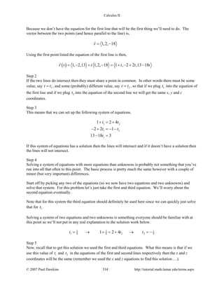 Calculus II
Because we don’t have the equation for the first line that will be the first thing we’ll need to do. The
vector between the two points (and hence parallel to the line) is,
1,2, 18v= −

Using the first point listed the equation of the first line is then,
( ) 1, 2,13 1,2, 18 1 , 2 2 ,13 18r t t t t t= − + − = + − + −

Step 2
If the two lines do intersect then they must share a point in common. In other words there must be some
value, say 1t t= , and some (probably) different value, say 2t t= , so that if we plug 1t into the equation of
the first line and if we plug 2t into the equation of the second line we will get the same x, y and z
coordinates.
Step 3
This means that we can set up the following system of equations.
1 2
1 2
1
1 2 4
2 2 1
13 18 3
t t
t t
t
+ = +
− + =− −
− =
If this system of equations has a solution then the lines will intersect and if it doesn’t have a solution then
the lines will not intersect.
Step 4
Solving a system of equations with more equations than unknowns is probably not something that you’ve
run into all that often to this point. The basic process is pretty much the same however with a couple of
minor (but very important) differences.
Start off by picking any two of the equations (so we now have two equations and two unknowns) and
solve that system. For this problem let’s just take the first and third equation. We’ll worry about the
second equation eventually.
Note that for this system the third equation should definitely be used here since we can quickly just solve
that for 1t .
Solving a system of two equations and two unknowns is something everyone should be familiar with at
this point so we’ll not put in any real explanation to the solution work below.
5 5 1
1 2 29 9 91 2 4t t t= → + = + → =−
Step 5
Now, recall that to get this solution we used the first and third equations. What this means is that if we
use this value of 1t and 2t in the equations of the first and second lines respectively then the x and z
coordinates will be the same (remember we used the x and z equations to find this solution….).
© 2007 Paul Dawkins 334 http://tutorial.math.lamar.edu/terms.aspx
 