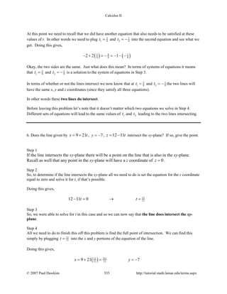 Calculus II
At this point we need to recall that we did have another equation that also needs to be satisfied at these
values of t. In other words we need to plug 5
1 9t = and 1
2 9t = − into the second equation and see what we
get. Doing this gives,
( ) ( )5 8 1
9 9 92 2 1− + =− =− − −
Okay, the two sides are the same. Just what does this mean? In terms of systems of equations it means
that 5
1 9t = and 1
2 9t = − is a solution to the system of equations in Step 3.
In terms of whether or not the lines intersect we now know that at 5
1 9t = and 1
2 9t = − the two lines will
have the same x, y and z coordinates (since they satisfy all three equations).
In other words these two lines do intersect.
Before leaving this problem let’s note that it doesn’t matter which two equations we solve in Step 4.
Different sets of equations will lead to the same values of 1t and 2t leading to the two lines intersecting.
6. Does the line given by 9 21x t= + , 7y = − , 12 11z t= − intersect the xy-plane? If so, give the point.
Step 1
If the line intersects the xy-plane there will be a point on the line that is also in the xy-plane.
Recall as well that any point in the xy-plane will have a z coordinate of 0z = .
Step 2
So, to determine if the line intersects the xy-plane all we need to do is set the equation for the z coordinate
equal to zero and solve it for t, if that’s possible.
Doing this gives,
12
1112 11 0t t−= → =
Step 3
So, we were able to solve for t in this case and so we can now say that the line does intersect the xy-
plane.
Step 4
All we need to do to finish this off this problem is find the full point of intersection. We can find this
simply by plugging 12
11t = into the x and y portions of the equation of the line.
Doing this gives,
( ) 35112
11 119 21 7x y=+ = =−
© 2007 Paul Dawkins 335 http://tutorial.math.lamar.edu/terms.aspx
 