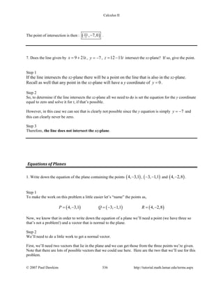 Calculus II
The point of intersection is then : ( )351
11 , 7,0− .
7. Does the line given by 9 21x t= + , 7y = − , 12 11z t= − intersect the xz-plane? If so, give the point.
Step 1
If the line intersects the xz-plane there will be a point on the line that is also in the xz-plane.
Recall as well that any point in the xz-plane will have a y coordinate of 0y = .
Step 2
So, to determine if the line intersects the xz-plane all we need to do is set the equation for the y coordinate
equal to zero and solve it for t, if that’s possible.
However, in this case we can see that is clearly not possible since the y equation is simply 7y = − and
this can clearly never be zero.
Step 3
Therefore, the line does not intersect the xz-plane.
Equations of Planes
1. Write down the equation of the plane containing the points ( )4, 3,1− , ( )3, 1,1− − and ( )4, 2,8− .
Step 1
To make the work on this problem a little easier let’s “name” the points as,
( ) ( ) ( )4, 3,1 3, 1,1 4, 2,8P Q R= − = − − = −
Now, we know that in order to write down the equation of a plane we’ll need a point (we have three so
that’s not a problem!) and a vector that is normal to the plane.
Step 2
We’ll need to do a little work to get a normal vector.
First, we’ll need two vectors that lie in the plane and we can get those from the three points we’re given.
Note that there are lots of possible vectors that we could use here. Here are the two that we’ll use for this
problem.
© 2007 Paul Dawkins 336 http://tutorial.math.lamar.edu/terms.aspx
 