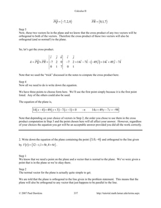 Calculus II
7,2,0 0,1,7PQ PR=− =
 
Step 3
Now, these two vectors lie in the plane and we know that the cross product of any two vectors will be
orthogonal to both of the vectors. Therefore the cross product of these two vectors will also be
orthogonal (and so normal!) to the plane.
So, let’s get the cross product.
( )7 2 0 7 2 14 7 49 14 49 7
0 1 7 0 1
i j k i j
n PQ PR i k j i j k= × = − − = − − − = + −
   
      
Note that we used the “trick” discussed in the notes to compute the cross product here.
Step 4
Now all we need to do is write down the equation.
We have three points to choose form here. We’ll use the first point simply because it is the first point
listed. Any of the others could also be used.
The equation of the plane is,
( ) ( ) ( )14 4 49 3 7 1 0 14 49 7 98x y z x y z− + + − − = → + − =−
Note that depending on your choice of vectors in Step 2, the order you chose to use them in the cross
product computation in Step 3 and the point chosen here will all affect your answer. However, regardless
of your choices the equation you get will be an acceptable answer provided you did all the work correctly.
2. Write down the equation of the plane containing the point ( )3,0, 4− and orthogonal to the line given
by ( ) 12 ,1 8 ,4 6r t t t t= − + +

.
Step 1
We know that we need a point on the plane and a vector that is normal to the plane. We’ve were given a
point that is in the plane so we’re okay there.
Step 2
The normal vector for the plane is actually quite simple to get.
We are told that the plane is orthogonal to the line given in the problem statement. This means that the
plane will also be orthogonal to any vector that just happens to be parallel to the line.
© 2007 Paul Dawkins 337 http://tutorial.math.lamar.edu/terms.aspx
 