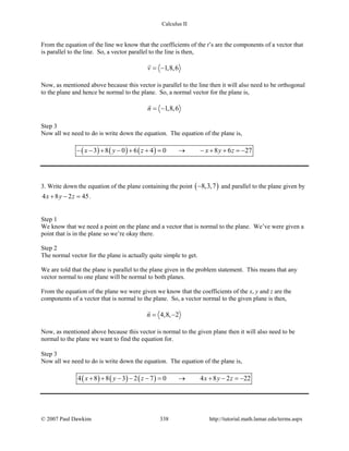 Calculus II
From the equation of the line we know that the coefficients of the t’s are the components of a vector that
is parallel to the line. So, a vector parallel to the line is then,
1,8,6v = −

Now, as mentioned above because this vector is parallel to the line then it will also need to be orthogonal
to the plane and hence be normal to the plane. So, a normal vector for the plane is,
1,8,6n = −

Step 3
Now all we need to do is write down the equation. The equation of the plane is,
( ) ( ) ( )3 8 0 6 4 0 8 6 27x y z x y z− − + − + + = → − + + =−
3. Write down the equation of the plane containing the point ( )8,3,7− and parallel to the plane given by
4 8 2 45x y z+ − =.
Step 1
We know that we need a point on the plane and a vector that is normal to the plane. We’ve were given a
point that is in the plane so we’re okay there.
Step 2
The normal vector for the plane is actually quite simple to get.
We are told that the plane is parallel to the plane given in the problem statement. This means that any
vector normal to one plane will be normal to both planes.
From the equation of the plane we were given we know that the coefficients of the x, y and z are the
components of a vector that is normal to the plane. So, a vector normal to the given plane is then,
4,8, 2n= −

Now, as mentioned above because this vector is normal to the given plane then it will also need to be
normal to the plane we want to find the equation for.
Step 3
Now all we need to do is write down the equation. The equation of the plane is,
( ) ( ) ( )4 8 8 3 2 7 0 4 8 2 22x y z x y z+ + − − − = → + − =−
© 2007 Paul Dawkins 338 http://tutorial.math.lamar.edu/terms.aspx
 