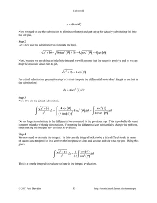 Calculus II
( )4tanx θ=
Now we need to use the substitution to eliminate the root and get set up for actually substituting this into
the integral.
Step 2
Let’s first use the substitution to eliminate the root.
( ) ( ) ( )2 2 2
16 16tan 16 4 sec 4 secx θ θ θ+= += =
Next, because we are doing an indefinite integral we will assume that the secant is positive and so we can
drop the absolute value bars to get,
( )2
16 4secx θ+ =
For a final substitution preparation step let’s also compute the differential so we don’t forget to use that in
the substitution!
( )2
4secdx dθ θ=
Step 3
Now let’s do the actual substitution.
( )
( )( )
( )
( )
( )
32
2
44 4
4sec sec16
4sec
16tan4tan
x
dx d d
x
θ θ
θ θ θ
θθ
+
= =
⌠ ⌠⌠
 
⌡ ⌡⌡
Do not forget to substitute in the differential we computed in the previous step. This is probably the most
common mistake with trig substitutions. Forgetting the differential can substantially change the problem,
often making the integral very difficult to evaluate.
Step 4
We now need to evaluate the integral. In this case the integral looks to be a little difficult to do in terms
of secants and tangents so let’s convert the integrand to sines and cosines and see what we get. Doing this
gives,
( )
( )
2
4 4
cos16 1
16 sin
x
dx d
x
θ
θ
θ
+
=
⌠⌠
 
⌡ ⌡
This is a simple integral to evaluate so here is the integral evaluation.
© 2007 Paul Dawkins 33 http://tutorial.math.lamar.edu/terms.aspx
 