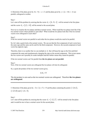 Calculus II
4. Determine if the plane given by 4 9 2x y z− − = and the plane given by 2 14 6x y z+ − =− are
parallel, orthogonal or neither.
Step 1
Let’s start off this problem by noticing that the vector 1 4, 9, 1n = − −

will be normal to the first plane
and the vector 2 1,2, 14n= −

will be normal to the second plane.
Now try to visualize the two planes and these normal vectors. What would the two planes look like if the
two normal vectors where parallel to each other? What would the two planes look like if the two normal
vectors were orthogonal to each other?
Step 2
If the two normal vectors are parallel to each other the two planes would also need to be parallel.
So, let’s take a quick look at the normal vectors. We can see that the first component of each vector have
the same sign and the same can be said for the third component. However, the second component of each
vector has opposite signs.
Therefore, there is no number that we can multiply to 1n

that will keep the sign on the first and third
component the same and simultaneously changing the sign on the second component. This in turn means
the two vectors can’t possibly be scalar multiples and this further means they cannot be parallel.
If the two normal vectors can’t be parallel then the two planes are not parallel.
Step 3
Now, if the two normal vectors are orthogonal the two planes will also be orthogonal.
So, a quick dot product of the two normal vectors gives,
1 2 0n n =
 

The dot product is zero and so the two normal vectors are orthogonal. Therefore the two planes
are orthogonal.
5. Determine if the plane given by 3 2 7 9x y z− + + =and the plane containing the points ( )2,6,1− ,
( )2,5,0− and ( )1,4, 3− − .
Step 1
Let’s start off this problem by noticing that the vector 1 3,2,7n = −

will be normal to the first plane
and it would be nice to have a normal vector for the second plane.
© 2007 Paul Dawkins 339 http://tutorial.math.lamar.edu/terms.aspx
 