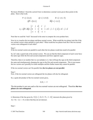 Calculus II
We know (Problem 1 from this section!) how to determine a normal vector given three points in the
plane. Here is that work.
( ) ( ) ( )2,6,1 2,5,0 1,4, 3
0,1,1 1,1,3
P Q R
QP RQ
=− =− =− −
= = −
 
( )2 0 1 1 0 1 3 2
1 1 3 1 1
i j k i j
n QP RQ i j i k i j k= × = = − − − − = − +
− −
   
       
Note that we used the “trick” discussed in the notes to compute the cross product here.
Now try to visualize the two planes and these normal vectors. What would the two planes look like if the
two normal vectors where parallel to each other? What would the two planes look like if the two normal
vectors were orthogonal to each other?
Step 2
If the two normal vectors are parallel to each other the two planes would also need to be parallel.
So, let’s take a quick look at the normal vectors. We can see that the third component of each vector have
the same sign while the first and second components each have opposite signs.
Therefore, there is no number that we can multiply to 1n

that will keep the sign on the third component
the same and simultaneously changing the sign on the first and second components. This in turn means
the two vectors can’t possibly be scalar multiples and this further means they cannot be parallel.
If the two normal vectors can’t be parallel then the two planes are not parallel.
Step 3
Now, if the two normal vectors are orthogonal the two planes will also be orthogonal.
So, a quick dot product of the two normal vectors gives,
1 2 1n n = −
 

The dot product is not zero and so the two normal vectors are not orthogonal. Therefore the two
planes are not orthogonal.
6. Determine if the line given by ( ) 2 ,2 7 , 1 4r t t t t= − + − −

intersects the plane given by
4 9 2 8x y z+ − =− or show that they do not intersect.
Step 1
© 2007 Paul Dawkins 340 http://tutorial.math.lamar.edu/terms.aspx
 