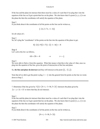 Calculus II
If the line and the plane do intersect then there must be a value of t such that if we plug that t into the
equation of the line we’d get a point that lies on the plane. We also know that if a point ( ), ,x y z is on
the plane the then the coordinates will satisfy the equation of the plane.
Step 2
If you think about it the coordinates of all the points on the line can be written as,
( )2 ,2 7 , 1 4t t t− + − −
for all values of t.
Step 3
So, let’s plug the “coordinates” of the points on the line into the equation of the plane to get,
( ) ( ) ( )4 2 9 2 7 2 1 4 8t t t− + + − − − =−
Step 4
Let’s solve this for t as follows,
4
963 20 8t t+ =− → =−
Step 5
We were able to find a t from this equation. What that means is that this is the value of t that, once we
plug into the equation of the line, gives the point of intersection of the line and plane.
So, the line and plane do intersect and they will intersect at the point ( )8 10 7
9 9 9, ,− .
Note that all we did to get the point is plug 4
9t = − into the general form for points on the line we wrote
down in Step 2.
7. Determine if the line given by ( ) 4 , 1 8 ,3 2r t t t t= + − + +

intersects the plane given by
2 3 15x y z− + = or show that they do not intersect.
Step 1
If the line and the plane do intersect then there must be a value of t such that if we plug that t into the
equation of the line we’d get a point that lies on the plane. We also know that if a point ( ), ,x y z is on
the plane the then the coordinates will satisfy the equation of the plane.
Step 2
If you think about it the coordinates of all the points on the line can be written as,
( )4 , 1 8 ,3 2t t t+ − + +
© 2007 Paul Dawkins 341 http://tutorial.math.lamar.edu/terms.aspx
 