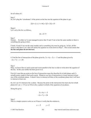 Calculus II
for all values of t.
Step 3
So, let’s plug the “coordinates” of the points on the line into the equation of the plane to get,
( ) ( ) ( )2 4 1 8 3 3 2 15t t t+ − − + + + =
Step 4
Let’s solve this for t as follows,
18 15 ??=
Step 5
Hmmm… So either we’ve just managed to prove that 18 and 15 are in fact the same number or there is
something else going on here.
Clearly 18 and 15 are not the same number and so something else must be going on. In fact, all this
means is that there is no t that will satisfy the equation we wrote down in Step 3. This in turn means that
the line and plane do not intersect.
8. Find the line of intersection of the plane given by 3 6 5 3x y z+ − =− and the plane given by
2 7 24x y z− + − = .
Step 1
Okay, we know that we need a point and vector parallel to the line in order to write down the equation of
the line. In this case neither has been given to us.
First let’s note that any point on the line of intersection must also therefore be in both planes and it’s
actually pretty simple to find such a point. Whatever our line of intersection is it must intersect at least
one of the coordinate planes. It doesn’t have to intersect all three of the coordinate planes but it will have
to intersect at least one.
So, let’s see if it intersects the xy-plane. Because the point on the intersection line must also be in both
planes let’s set 0z = (so we’ll be in the xy-plane!) in both of the equations of our planes.
Doing this gives,
3 6 3
2 7 24
x y
x y
+ =−
− + =
Step 2
This is a simple system to solve so we’ll leave it verify that the solution is,
5 2x y=− =
© 2007 Paul Dawkins 342 http://tutorial.math.lamar.edu/terms.aspx
 