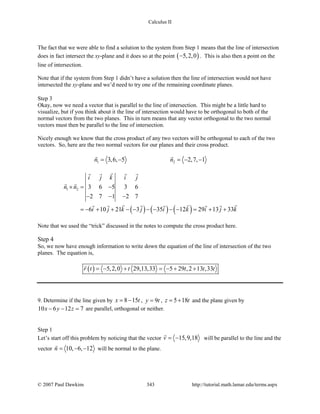 Calculus II
The fact that we were able to find a solution to the system from Step 1 means that the line of intersection
does in fact intersect the xy-plane and it does so at the point ( )5,2,0− . This is also then a point on the
line of intersection.
Note that if the system from Step 1 didn’t have a solution then the line of intersection would not have
intersected the xy-plane and we’d need to try one of the remaining coordinate planes.
Step 3
Okay, now we need a vector that is parallel to the line of intersection. This might be a little hard to
visualize, but if you think about it the line of intersection would have to be orthogonal to both of the
normal vectors from the two planes. This in turn means that any vector orthogonal to the two normal
vectors must then be parallel to the line of intersection.
Nicely enough we know that the cross product of any two vectors will be orthogonal to each of the two
vectors. So, here are the two normal vectors for our planes and their cross product.
1 23,6, 5 2,7, 1n n= − =− −
 
( ) ( ) ( )
1 2 3 6 5 3 6
2 7 1 2 7
6 10 21 3 35 12 29 13 33
i j k i j
n n
i j k j i k i j k
×= −
− − −
=− + + − − − − − − = + +
   
 
       
Note that we used the “trick” discussed in the notes to compute the cross product here.
Step 4
So, we now have enough information to write down the equation of the line of intersection of the two
planes. The equation is,
( ) 5,2,0 29,13,33 5 29 ,2 13 ,33r t t t t t= − + = − + +

9. Determine if the line given by 8 15x t= − , 9y t= , 5 18z t= + and the plane given by
10 6 12 7x y z− − =are parallel, orthogonal or neither.
Step 1
Let’s start off this problem by noticing that the vector 15,9,18v = −

will be parallel to the line and the
vector 10, 6, 12n= − −

will be normal to the plane.
© 2007 Paul Dawkins 343 http://tutorial.math.lamar.edu/terms.aspx
 