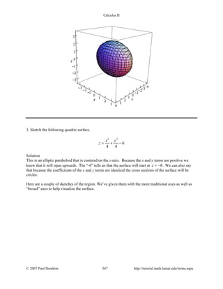 Calculus II
3. Sketch the following quadric surface.
2 2
6
4 4
x y
z = + −
Solution
This is an elliptic paraboloid that is centered on the z-axis. Because the x and y terms are positive we
know that it will open upwards. The “-6” tells us that the surface will start at 6z = − . We can also say
that because the coefficients of the x and y terms are identical the cross sections of the surface will be
circles.
Here are a couple of sketches of the region. We’ve given them with the more traditional axes as well as
“boxed” axes to help visualize the surface.
© 2007 Paul Dawkins 347 http://tutorial.math.lamar.edu/terms.aspx
 