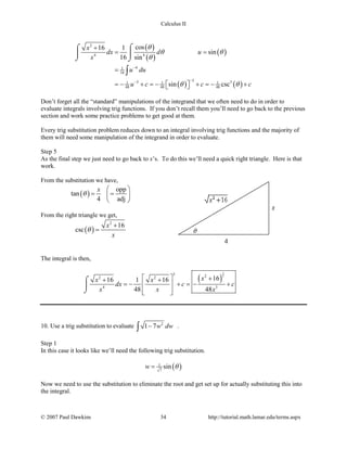 Calculus II
( )
( )
( )
( ) ( )
2
4 4
41
16
33 31 1 1
48 48 48
cos16 1
sin
16 sin
sin csc
x
dx d u
x
u du
u c c c
θ
θ θ
θ
θ θ
−
−−
+
= =
=
=− + =− + =− +  
⌠⌠
 
⌡ ⌡
∫
Don’t forget all the “standard” manipulations of the integrand that we often need to do in order to
evaluate integrals involving trig functions. If you don’t recall them you’ll need to go back to the previous
section and work some practice problems to get good at them.
Every trig substitution problem reduces down to an integral involving trig functions and the majority of
them will need some manipulation of the integrand in order to evaluate.
Step 5
As the final step we just need to go back to x’s. To do this we’ll need a quick right triangle. Here is that
work.
From the substitution we have,
( )
opp
tan
4 adj
x
θ
 
= = 
 
From the right triangle we get,
( )
2
16
csc
x
x
θ
+
=
The integral is then,
( )
3
2
3 22 2
4 3
1616 1 16
48 48
xx x
dx c c
x x x
  ++ +
=− + =− + 
  
⌠

⌡
10. Use a trig substitution to evaluate 2
1 7w dw−∫ .
Step 1
In this case it looks like we’ll need the following trig substitution.
( )1
7
sinw θ=
Now we need to use the substitution to eliminate the root and get set up for actually substituting this into
the integral.
© 2007 Paul Dawkins 34 http://tutorial.math.lamar.edu/terms.aspx
 