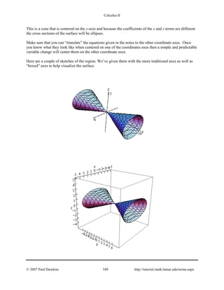 Calculus II
This is a cone that is centered on the y-axis and because the coefficients of the x and z terms are different
the cross sections of the surface will be ellipses.
Make sure that you can “translate” the equations given in the notes to the other coordinate axes. Once
you know what they look like when centered on one of the coordinates axes then a simple and predictable
variable change will center them on the other coordinate axes.
Here are a couple of sketches of the region. We’ve given them with the more traditional axes as well as
“boxed” axes to help visualize the surface.
© 2007 Paul Dawkins 349 http://tutorial.math.lamar.edu/terms.aspx
 
