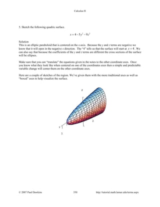 Calculus II
5. Sketch the following quadric surface.
2 2
4 5 9x y z=− −
Solution
This is an elliptic paraboloid that is centered on the x-axis. Because the y and z terms are negative we
know that it will open in the negative x direction. The “4” tells us that the surface will start at 4x = . We
can also say that because the coefficients of the y and z terms are different the cross sections of the surface
will be ellipses.
Make sure that you can “translate” the equations given in the notes to the other coordinate axes. Once
you know what they look like when centered on one of the coordinates axes then a simple and predictable
variable change will center them on the other coordinate axes.
Here are a couple of sketches of the region. We’ve given them with the more traditional axes as well as
“boxed” axes to help visualize the surface.
© 2007 Paul Dawkins 350 http://tutorial.math.lamar.edu/terms.aspx
 