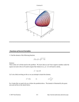 Calculus II
Functions of Several Variables
1. Find the domain of the following function.
( ) 2
, 2f x y x y= −
Solution
There really isn’t all that much to this problem. We know that we can’t have negative numbers under the
square root and so the we’ll need to require that whatever ( ),x y is it will need to satisfy,
2
2 0x y− ≥
Let’s do a little rewriting on this so we can attempt to sketch the domain.
2 21
2
2
x y y x≥ ⇒ ≤
So, it looks like we need to be on or below the parabola above. The domain is illustrated by the green
area and red line in the sketch below.
© 2007 Paul Dawkins 351 http://tutorial.math.lamar.edu/terms.aspx
 