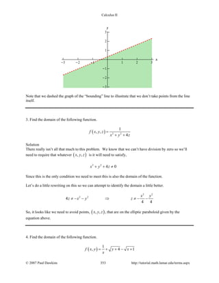 Calculus II
Note that we dashed the graph of the “bounding” line to illustrate that we don’t take points from the line
itself.
3. Find the domain of the following function.
( ) 2 2
1
, ,
4
f x y z
x y z
=
+ +
Solution
There really isn’t all that much to this problem. We know that we can’t have division by zero so we’ll
need to require that whatever ( ), ,x y z is it will need to satisfy,
2 2
4 0x y z+ + ≠
Since this is the only condition we need to meet this is also the domain of the function.
Let’s do a little rewriting on this so we can attempt to identify the domain a little better.
2 2
2 2
4
4 4
x y
z x y z≠ − − ⇒ ≠ − −
So, it looks like we need to avoid points, ( ), ,x y z , that are on the elliptic paraboloid given by the
equation above.
4. Find the domain of the following function.
( )
1
, 4 1f x y y x
x
= + + − +
© 2007 Paul Dawkins 353 http://tutorial.math.lamar.edu/terms.aspx
 