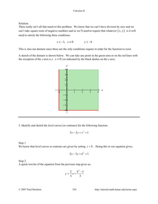 Calculus II
Solution
There really isn’t all that much to this problem. We know that we can’t have division by zero and we
can’t take square roots of negative numbers and so we’ll need to require that whatever ( ),x y is it will
need to satisfy the following three conditions.
1, 0 4x x y≥ − ≠ ≥ −
This is also our domain since these are the only conditions require in order for the function to exist.
A sketch of the domain is shown below. We can take any point in the green area or on the red lines with
the exception of the y-axis (i.e. 0x ≠ ) as indicated by the black dashes on the y-axis.
5. Identify and sketch the level curves (or contours) for the following function.
2
2 3 1x y z− + =
Step 1
We know that level curves or contours are given by setting z k= . Doing this in our equation gives,
2
2 3 1x y k− + =
Step 2
A quick rewrite of the equation from the previous step gives us,
2
2 1
3 3
k
y x
−
= +
© 2007 Paul Dawkins 354 http://tutorial.math.lamar.edu/terms.aspx
 