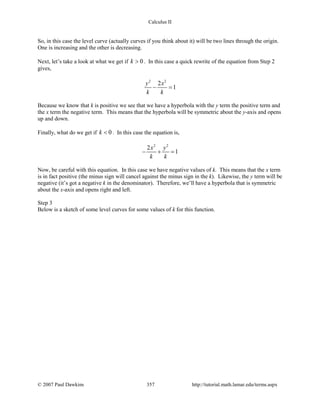 Calculus II
So, in this case the level curve (actually curves if you think about it) will be two lines through the origin.
One is increasing and the other is decreasing.
Next, let’s take a look at what we get if 0k > . In this case a quick rewrite of the equation from Step 2
gives,
2 2
2
1
y x
k k
− =
Because we know that k is positive we see that we have a hyperbola with the y term the positive term and
the x term the negative term. This means that the hyperbola will be symmetric about the y-axis and opens
up and down.
Finally, what do we get if 0k < . In this case the equation is,
2 2
2
1
x y
k k
− + =
Now, be careful with this equation. In this case we have negative values of k. This means that the x term
is in fact positive (the minus sign will cancel against the minus sign in the k). Likewise, the y term will be
negative (it’s got a negative k in the denominator). Therefore, we’ll have a hyperbola that is symmetric
about the x-axis and opens right and left.
Step 3
Below is a sketch of some level curves for some values of k for this function.
© 2007 Paul Dawkins 357 http://tutorial.math.lamar.edu/terms.aspx
 