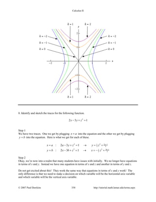 Calculus II
8. Identify and sketch the traces for the following function.
2
2 3 1x y z− + =
Step 1
We have two traces. One we get by plugging x a= into the equation and the other we get by plugging
y b= into the equation. Here is what we get for each of these.
2 2 2 11
3 3
2 2 3 11
2 2
: 2 3 1
: 2 3 1
a
b
x a a y z y z
y b x b z x z
−
+
= − + = → = +
= − + = → =− +
Step 2
Okay, we’re now into a realm that many students have issues with initially. We no longer have equations
in terms of x and y. Instead we have one equation in terms of x and z and another in terms of y and z.
Do not get excited about this! They work the same way that equations in terms of x and y work! The
only difference is that we need to make a decision on which variable will be the horizontal axis variable
and which variable will be the vertical axis variable.
© 2007 Paul Dawkins 358 http://tutorial.math.lamar.edu/terms.aspx
 