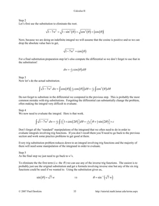 Calculus II
Step 2
Let’s first use the substitution to eliminate the root.
( ) ( ) ( )2 2 2
1 7 1 sin cos cosw θ θ θ− = − = =
Next, because we are doing an indefinite integral we will assume that the cosine is positive and so we can
drop the absolute value bars to get,
( )2
1 7 cosw θ− =
For a final substitution preparation step let’s also compute the differential so we don’t forget to use that in
the substitution!
( )1
7
cosdw dθ θ=
Step 3
Now let’s do the actual substitution.
( ) ( )( ) ( )2 21 1
7 7
1 7 cos cos cosw dw d dθ θ θ θ θ−= =∫ ∫ ∫
Do not forget to substitute in the differential we computed in the previous step. This is probably the most
common mistake with trig substitutions. Forgetting the differential can substantially change the problem,
often making the integral very difficult to evaluate.
Step 4
We now need to evaluate the integral. Here is that work.
( ) ( )2 1 1 1 1
2 27 2 7
1 7 1 cos 2 sin 2w dw d cθ θ θ θ− = + = + +      ∫ ∫
Don’t forget all the “standard” manipulations of the integrand that we often need to do in order to
evaluate integrals involving trig functions. If you don’t recall them you’ll need to go back to the previous
section and work some practice problems to get good at them.
Every trig substitution problem reduces down to an integral involving trig functions and the majority of
them will need some manipulation of the integrand in order to evaluate.
Step 5
As the final step we just need to go back to w’s.
To eliminate the the first term (i.e. the θ ) we can use any of the inverse trig functions. The easiest is to
probably just use the original substitution and get a formula involving inverse sine but any of the six trig
functions could be used if we wanted to. Using the substitution gives us,
( ) ( )1
sin 7 sin 7w wθ θ −
= ⇒ =
© 2007 Paul Dawkins 35 http://tutorial.math.lamar.edu/terms.aspx
 