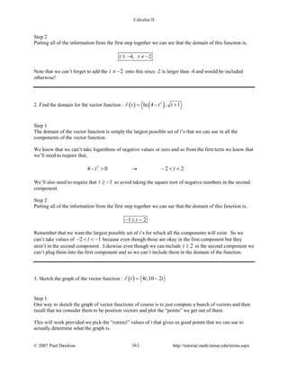 Calculus II
Step 2
Putting all of the information from the first step together we can see that the domain of this function is,
4, 2t t≥ − ≠ −
Note that we can’t forget to add the 2t ≠ − onto this since -2 is larger than -4 and would be included
otherwise!
2. Find the domain for the vector function : ( ) ( )2
ln 4 , 1r t t t= − +

Step 1
The domain of the vector function is simply the largest possible set of t’s that we can use in all the
components of the vector function.
We know that we can’t take logarithms of negative values or zero and so from the first term we know that
we’ll need to require that,
2
4 0 2 2t t− > → − < <
We’ll also need to require that 1t ≥ − so avoid taking the square root of negative numbers in the second
component.
Step 2
Putting all of the information from the first step together we can see that the domain of this function is,
1 2t− ≤ <
Remember that we want the largest possible set of t’s for which all the components will exist. So we
can’t take values of 2 1t− < < − because even though those are okay in the first component but they
aren’t in the second component. Likewise even though we can include 2t ≥ in the second component we
can’t plug them into the first component and so we can’t include them in the domain of the function.
3. Sketch the graph of the vector function : ( ) 4 ,10 2r t t t= −

Step 1
One way to sketch the graph of vector functions of course is to just compute a bunch of vectors and then
recall that we consider them to be position vectors and plot the “points” we get out of them.
This will work provided we pick the “correct” values of t that gives us good points that we can use to
actually determine what the graph is.
© 2007 Paul Dawkins 363 http://tutorial.math.lamar.edu/terms.aspx
 
