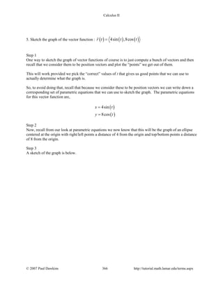 Calculus II
5. Sketch the graph of the vector function : ( ) ( ) ( )4sin ,8cosr t t t=

Step 1
One way to sketch the graph of vector functions of course is to just compute a bunch of vectors and then
recall that we consider them to be position vectors and plot the “points” we get out of them.
This will work provided we pick the “correct” values of t that gives us good points that we can use to
actually determine what the graph is.
So, to avoid doing that, recall that because we consider these to be position vectors we can write down a
corresponding set of parametric equations that we can use to sketch the graph. The parametric equations
for this vector function are,
( )
( )
4sin
8cos
x t
y t
=
=
Step 2
Now, recall from our look at parametric equations we now know that this will be the graph of an ellipse
centered at the origin with right/left points a distance of 4 from the origin and top/bottom points a distance
of 8 from the origin.
Step 3
A sketch of the graph is below.
© 2007 Paul Dawkins 366 http://tutorial.math.lamar.edu/terms.aspx
 