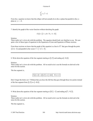 Calculus II
2
2
1
9
x
z+ =
From the y equation we know that this ellipse will not actually be in the xz-plane but parallel to the xz-
plane at 4y = − .
7. Identify the graph of the vector function without sketching the graph.
( ) 2 ,4 7 , 1 3r t t t t= − + − −

Solution
There really isn’t a lot to do with this problem. The equation should look very familiar to you. We saw
quite a few of these types of equations in the Equations of Lines and Equations of Planes sections.
From those sections we know that the graph of this equation is a line in 3
 that goes through the point
( )2,4, 1− and parallel to the vector 1,7, 3v =− −

.
8. Write down the equation of the line segment starting at ( )1,3 and ending at( )4,6− .
Solution
There really isn’t a lot to do with this problem. All we need to do is use the formula we derived in the
notes for this section.
The line segment is,
( ) ( )1 1,3 4,6 0 1r t t t t= − + − ≤ ≤

Don’t forget the limits on t! Without that you have the full line that goes through those two points instead
of the line segment from ( )1,3 to ( )4,6− .
9. Write down the equation of the line segment starting at ( )0,2, 1− and ending at( )7, 9,2− .
Solution
There really isn’t a lot to do with this problem. All we need to do is use the formula we derived in the
notes for this section.
The line segment is,
© 2007 Paul Dawkins 368 http://tutorial.math.lamar.edu/terms.aspx
 