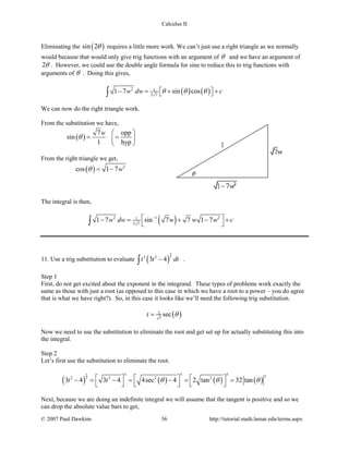 Calculus II
Eliminating the ( )sin 2θ requires a little more work. We can’t just use a right triangle as we normally
would because that would only give trig functions with an argument of θ and we have an argument of
2θ . However, we could use the double angle formula for sine to reduce this to trig functions with
arguments of θ . Doing this gives,
( ) ( )2 1
2 7
1 7 sin cosw dw cθ θ θ− = + +  ∫
We can now do the right triangle work.
From the substitution we have,
( )
7 opp
sin
1 hyp
w
θ
 
= = 
 
From the right triangle we get,
( ) 2
cos 1 7wθ= −
The integral is then,
( )2 1 21
2 7
1 7 sin 7 7 1 7w dw w w w c− −= + − +
 ∫
11. Use a trig substitution to evaluate ( )
5
23 2
3 4t t dt−∫ .
Step 1
First, do not get excited about the exponent in the integrand. These types of problems work exactly the
same as those with just a root (as opposed to this case in which we have a root to a power – you do agree
that is what we have right?). So, in this case it looks like we’ll need the following trig substitution.
( )2
3
sect θ=
Now we need to use the substitution to eliminate the root and get set up for actually substituting this into
the integral.
Step 2
Let’s first use the substitution to eliminate the root.
( ) ( ) ( ) ( )
5
2
5 5 5 52 2 2 2
3 4 3 4 4sec 4 2 tan 32 tant t θ θ θ     − = − = − = =
     
Next, because we are doing an indefinite integral we will assume that the tangent is positive and so we
can drop the absolute value bars to get,
© 2007 Paul Dawkins 36 http://tutorial.math.lamar.edu/terms.aspx
 
