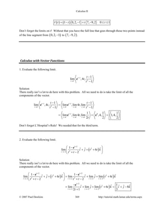 Calculus II
( ) ( )1 0,2, 1 7, 9,2 0 1r t t t t= − − + − ≤ ≤

Don’t forget the limits on t! Without that you have the full line that goes through those two points instead
of the line segment from ( )0,2, 1− to ( )7, 9,2− .
Calculus with Vector Functions
1. Evaluate the following limit.
1
21
1
lim ,4 ,
1t
t t
t
t
−
→
−
−
e
Solution
There really isn’t a lot to do here with this problem. All we need to do is take the limit of all the
components of the vector.
1 1
2 21 1 1 1
1 0
1 1 1
1 1
lim ,4 , lim ,lim4 ,lim
1 1
1 1 1
lim ,lim4 ,lim ,4, 1,4,
2 2 2
t t t t
t t t
t t
t
t t
t t
t t
t
t
− −
→ → → →
−
→ → →
− −
=
− −
= = =
e e
e e
Don’t forget L’Hospital’s Rule! We needed that for the third term.
2. Evaluate the following limit.
( )
2
2
22
1
lim 6
2t
t
i j t t k
t t
+
→−
 −
+ + + 
+ − 
e  
Solution
There really isn’t a lot to do here with this problem. All we need to do is take the limit of all the
components of the vector.
( ) ( )
( )
2 2
2 2
2 22 2 2 2
2
2
2 2 2
1 1
lim 6 lim lim lim 6
2 2
1
lim lim lim 6 8
2 1 3
t t t t
t t t
t t
t
i j t t k i j t t k
t t t t
i j t t k i j k
t
+ +
→− →− →− →−
+
→− →− →−
 − −
+ + += + + + 
+ − + − 
−
= + + + = + −
+
e e
e
    
    
© 2007 Paul Dawkins 369 http://tutorial.math.lamar.edu/terms.aspx
 