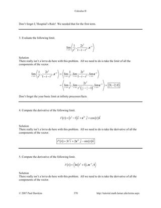 Calculus II
Don’t forget L’Hospital’s Rule! We needed that for the first term.
3. Evaluate the following limit.
2
2 2
1 2
lim , ,
1t
tt
t t t→∞
−
− −
e
Solution
There really isn’t a lot to do here with this problem. All we need to do is take the limit of all the
components of the vector.
( )2
2 2
2 2 2 2
2
2 2 1 1
1 2 1 2
lim , , lim ,lim ,lim
1 1
1 2
lim ,lim ,lim 0, 2,0
1
t t t t
t t t
tt
t t
t
t t
t t t t t t
t
t t
→∞ →∞ →∞ →∞
→∞ →∞ →∞
− −
−
=
− − − −
= = −
− −
e e
e
Don’t forget the your basic limit at infinity processes/facts.
4. Compute the derivative of the following limit.
( ) ( ) ( )3 2
1 cost
r t t i j t k= − + +e
 
Solution
There really isn’t a lot to do here with this problem. All we need to do is take the derivative of all the
components of the vector.
( ) ( )2 2
3 2 sint
r t t i j t k′ = + −e
 
5. Compute the derivative of the following limit.
( ) ( )2
ln 1 , ,4t
r t t t −
= + e

Solution
There really isn’t a lot to do here with this problem. All we need to do is take the derivative of all the
components of the vector.
© 2007 Paul Dawkins 370 http://tutorial.math.lamar.edu/terms.aspx
 