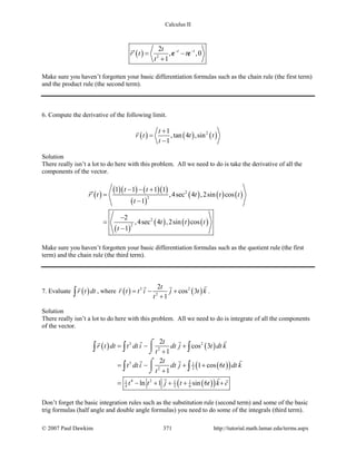 Calculus II
( ) 2
2
, ,0
1
t tt
r t t
t
− −
′= −
+
e e

Make sure you haven’t forgotten your basic differentiation formulas such as the chain rule (the first term)
and the product rule (the second term).
6. Compute the derivative of the following limit.
( ) ( ) ( )21
,tan 4 ,sin
1
t
r t t t
t
+
=
−

Solution
There really isn’t a lot to do here with this problem. All we need to do is take the derivative of all the
components of the vector.
( )
( )( ) ( )( )
( )
( ) ( ) ( )
( )
( ) ( ) ( )
2
2
2
2
1 1 1 1
,4sec 4 ,2sin cos
1
2
,4sec 4 ,2sin cos
1
t t
r t t t t
t
t t t
t
− − +
′ =
−
−
=
−

Make sure you haven’t forgotten your basic differentiation formulas such as the quotient rule (the first
term) and the chain rule (the third term).
7. Evaluate ( )r t dt∫

, where ( ) ( )3 2
2
2
cos 3
1
t
r t t i j t k
t
= − +
+
 
.
Solution
There really isn’t a lot to do here with this problem. All we need to do is integrate of all the components
of the vector.
( ) ( )
( )( )
( )( )
3 2
2
3 1
22
4 21 1 1
4 2 6
2
cos 3
1
2
1 cos 6
1
ln 1 sin 6
t
r t dt t dt i dt j t dt k
t
t
t dt i dt j t dt k
t
t t j t t k c
= − +
+
= − + +
+
= − + + + +
⌠

⌡
⌠

⌡
∫ ∫ ∫
∫ ∫
 
 
 
Don’t forget the basic integration rules such as the substitution rule (second term) and some of the basic
trig formulas (half angle and double angle formulas) you need to do some of the integrals (third term).
© 2007 Paul Dawkins 371 http://tutorial.math.lamar.edu/terms.aspx
 