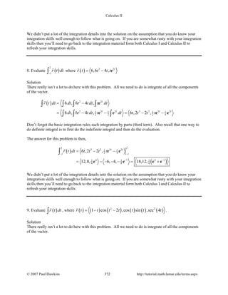 Calculus II
We didn’t put a lot of the integration details into the solution on the assumption that you do know your
integration skills well enough to follow what is going on. If you are somewhat rusty with your integration
skills then you’ll need to go back to the integration material form both Calculus I and Calculus II to
refresh your integration skills.
8. Evaluate ( )
2
1
r t dt
−∫

where ( ) 2 2
6,6 4 , t
r t t t t= − e

Solution
There really isn’t a lot to do here with this problem. All we need to do is integrate of all the components
of the vector.
( ) 2 2
2 2 2 3 2 2 21 1 1 1
2 2 2 4
6 , 6 4 ,
6 , 6 4 , 6 ,2 2 ,
t
t t t t
r t dt dt t t dt t dt
dt t t dt t dt t t t t
= −
= − − = − −
∫ ∫ ∫ ∫
∫ ∫ ∫
e
e e e e

Don’t forget the basic integration rules such integration by parts (third term). Also recall that one way to
do definite integral is to first do the indefinite integral and then do the evaluation.
The answer for this problem is then,
( )
( )
22
3 2 2 21 1
2 41 1
4 1 4 13 3 3
4 4 4
6 ,2 2 ,
12,8, 6, 4, 18,12,
t t
r t dt t t t t
− −
− −
= − −
= − − − −= +
∫ e e
e e e e

We didn’t put a lot of the integration details into the solution on the assumption that you do know your
integration skills well enough to follow what is going on. If you are somewhat rusty with your integration
skills then you’ll need to go back to the integration material form both Calculus I and Calculus II to
refresh your integration skills.
9. Evaluate ( )r t dt∫

, where ( ) ( ) ( ) ( ) ( ) ( )2 2
1 cos 2 ,cos sin ,sec 4r t t t t t t t=− −

.
Solution
There really isn’t a lot to do here with this problem. All we need to do is integrate of all the components
of the vector.
© 2007 Paul Dawkins 372 http://tutorial.math.lamar.edu/terms.aspx
 