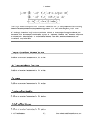 Calculus II
( ) ( ) ( ) ( ) ( ) ( )
( ) ( ) ( ) ( )
( ) ( ) ( )
2 2
2 21
2
21 1 1
2 4 4
1 cos 2 , cos sin , sec 4
1 cos 2 , sin 2 , sec 4
sin 2 , cos 2 , tan 4
r t dt t t t dt t t dt t dt
t t t dt t dt t dt
t t t t c
= − −
= − −
=− − − +
∫ ∫ ∫ ∫
∫ ∫ ∫


Don’t forget the basic integration rules such as the substitution rule (all terms) and some of the basic trig
formulas (half angle and double angle formulas) you need to do some of the integrals (second term).
We didn’t put a lot of the integration details into the solution on the assumption that you do know your
integration skills well enough to follow what is going on. If you are somewhat rusty with your integration
skills then you’ll need to go back to the integration material form both Calculus I and Calculus II to
refresh your integration skills.
Tangent, Normal and Binormal Vectors
Problems have not yet been written for this section.
Arc Length with Vector Functions
Problems have not yet been written for this section.
Curvature
Problems have not yet been written for this section.
Velocity and Acceleration
Problems have not yet been written for this section.
Cylindrical Coordinates
Problems have not yet been written for this section.
© 2007 Paul Dawkins 373 http://tutorial.math.lamar.edu/terms.aspx
 