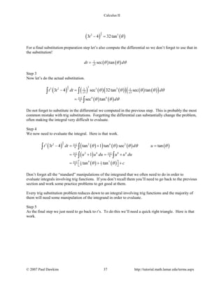 Calculus II
( ) ( )
5
22 5
3 4 32tant θ− =
For a final substitution preparation step let’s also compute the differential so we don’t forget to use that in
the substitution!
( ) ( )2
3
sec tandt dθ θ θ=
Step 3
Now let’s do the actual substitution.
( ) ( ) ( ) ( )( ) ( ) ( )( )
( ) ( )
5
2
3
3 2 3 52 2
3 3
4 6512
9
3 4 sec 32tan sec tan
sec tan
t t dt d
d
θ θ θ θ θ
θ θ θ
− =
=
∫ ∫
∫
Do not forget to substitute in the differential we computed in the previous step. This is probably the most
common mistake with trig substitutions. Forgetting the differential can substantially change the problem,
often making the integral very difficult to evaluate.
Step 4
We now need to evaluate the integral. Here is that work.
( ) ( )( ) ( ) ( ) ( )
( )
( ) ( )
5
23 2 2 6 2512
9
2 6 8 6512 512
9 9
9 7512 1 1
9 9 7
3 4 tan 1 tan sec tan
1
tan tan
t t dt d u
u u du u u du
c
θ θ θ θ θ
θ θ
− = + =
= + = +
 = + + 
∫ ∫
∫ ∫
Don’t forget all the “standard” manipulations of the integrand that we often need to do in order to
evaluate integrals involving trig functions. If you don’t recall them you’ll need to go back to the previous
section and work some practice problems to get good at them.
Every trig substitution problem reduces down to an integral involving trig functions and the majority of
them will need some manipulation of the integrand in order to evaluate.
Step 5
As the final step we just need to go back to t’s. To do this we’ll need a quick right triangle. Here is that
work.
© 2007 Paul Dawkins 37 http://tutorial.math.lamar.edu/terms.aspx
 