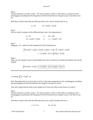 Calculus II
Step 1
The first step here is to pick u and dv. We want to choose u and dv so that when we compute du and v
and plugging everything into the Integration by Parts formula the new integral we get is one that we can
do.
With that in mind it looks like the following choices for u and dv should work for us.
( )4 cos 2 3u x dv x dx= = −
Step 2
Next we need to compute du (by differentiating u) and v (by integrating dv).
( ) ( )1
3
4 4
cos 2 3 sin 2 3
u x du dx
dv x dx v x
= →=
= − → =− −
Step 3
Plugging u, du, v and dv into the Integration by Parts formula gives,
( ) ( ) ( )( ) ( )
( ) ( )
1 4
3 3
4 4
3 3
4 cos 2 3 4 sin 2 3 sin 2 3
sin 2 3 sin 2 3
x x dx x x x dx
x x x dx
− = − − − − −
=− − + −
∫ ∫
∫
Step 4
Okay, the new integral we get is easily doable and so all we need to do to finish this problem out is do the
integral.
( ) ( ) ( )4 4
3 94 cos 2 3 sin 2 3 cos 2 3x x dx x x x c− =− − + − +∫
2. Evaluate ( )
1
3
0
6
2 5
x
x dx+∫ e .
Hint : Remember that we want to pick u and dv so that upon computing du and v and plugging everything
into the Integration by Parts formula the new integral is one that we can do.
Also, don’t forget that the limits on the integral won’t have any effect on the choices of u and dv.
Step 1
The first step here is to pick u and dv. We want to choose u and dv so that when we compute du and v
and plugging everything into the Integration by Parts formula the new integral we get is one that we can
do.
With that in mind it looks like the following choices for u and dv should work for us.
1
3
2 5
x
u x dv dx=+ =e
© 2007 Paul Dawkins 3 http://tutorial.math.lamar.edu/terms.aspx
 