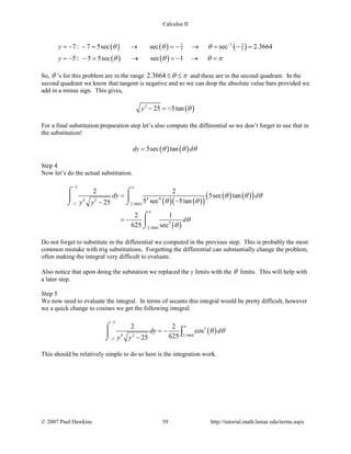 Calculus II
( ) ( ) ( )
( ) ( )
17 7
5 57 : 7 5sec sec sec 2.3664
5: 5 5sec sec 1
y
y
θ θ θ
θ θ θ π
−
=− − = → =− → = − =
=− − = → =− → =
So, θ ’s for this problem are in the range 2.3664 θ π≤ ≤ and these are in the second quadrant. In the
second quadrant we know that tangent is negative and so we can drop the absolute value bars provided we
add in a minus sign. This gives,
( )2
25 5tany θ− =−
For a final substitution preparation step let’s also compute the differential so we don’t forget to use that in
the substitution!
( ) ( )5sec tandy dθ θ θ=
Step 4
Now let’s do the actual substitution.
( ) ( )( )
( ) ( )( )
( )
5
4 44 2
2.36647
3
2.3664
2 2
5sec tan
5 sec 5tan25
2 1
625 sec
dy d
y y
d
π
π
θ θ θ
θ θ
θ
θ
−
−
=
−−
= −
⌠ ⌠

⌡⌡
⌠

⌡
Do not forget to substitute in the differential we computed in the previous step. This is probably the most
common mistake with trig substitutions. Forgetting the differential can substantially change the problem,
often making the integral very difficult to evaluate.
Also notice that upon doing the substation we replaced the y limits with the θ limits. This will help with
a later step.
Step 5
We now need to evaluate the integral. In terms of secants this integral would be pretty difficult, however
we a quick change to cosines we get the following integral.
( )
5
3
4 2 2.3664
7
2 2
cos
62525
dy d
y y
π
θ θ
−
−
= −
−
⌠

⌡
∫
This should be relatively simple to do so here is the integration work.
© 2007 Paul Dawkins 39 http://tutorial.math.lamar.edu/terms.aspx
 