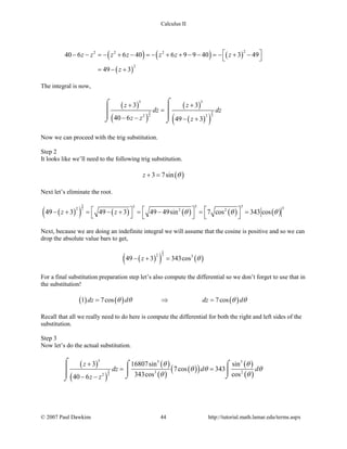 Calculus II
( ) ( ) ( )
( )
22 2 2
2
40 6 6 40 6 9 9 40 3 49
49 3
z z z z z z z
z
 − − =− + − =− + + − − =− + −
 
= − +
The integral is now,
( )
( )
( )
( )( )
3 3
2 2
5 5
2 2
3 3
40 6 49 3
z z
dz dz
z z z
+ +
=
− − − +
⌠⌠

 
⌡ ⌡
Now we can proceed with the trig substitution.
Step 2
It looks like we’ll need to the following trig substitution.
( )3 7sinz θ+ =
Next let’s eliminate the root.
( )( ) ( ) ( ) ( ) ( )
3
2
3 33 32 2 2
49 3 49 3 49 49sin 7 cos 343 cosz z θ θ θ    − + = − + = − = =
     
Next, because we are doing an indefinite integral we will assume that the cosine is positive and so we can
drop the absolute value bars to get,
( )( ) ( )
3
22 3
49 3 343cosz θ− + =
For a final substitution preparation step let’s also compute the differential so we don’t forget to use that in
the substitution!
( ) ( ) ( )1 7cos 7cosdz d dz dθ θ θ θ= ⇒ =
Recall that all we really need to do here is compute the differential for both the right and left sides of the
substitution.
Step 3
Now let’s do the actual substitution.
( )
( )
( )
( )
( )( )
( )
( )3
2
5 5 5
3 2
2
3 16807sin sin
7cos 343
343cos cos40 6
z
dz d d
z z
θ θ
θ θ θ
θ θ
+
= =
− −
⌠ ⌠ ⌠
   ⌡ ⌡⌡
© 2007 Paul Dawkins 44 http://tutorial.math.lamar.edu/terms.aspx
 
