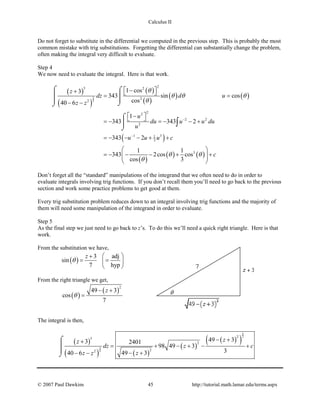 Calculus II
Do not forget to substitute in the differential we computed in the previous step. This is probably the most
common mistake with trig substitutions. Forgetting the differential can substantially change the problem,
often making the integral very difficult to evaluate.
Step 4
We now need to evaluate the integral. Here is that work.
( )
( )
( )
( )
( ) ( )
( )
( )
( ) ( )
3
2
25 2
2
2
22
2 2
2
1 31
3
3
1 cos3
343 sin cos
cos40 6
1
343 343 2
343 2
1 1
343 2cos cos
cos 3
z
dz d u
z z
u
du u u du
u
u u u c
c
θ
θ θ θ
θ
θ θ
θ
−
−
 −+  =
− −
 − =− =− − +
=− − − + +
 
=− − − + +  
 
⌠ ⌠
 
⌡⌡
⌠

⌡
∫
Don’t forget all the “standard” manipulations of the integrand that we often need to do in order to
evaluate integrals involving trig functions. If you don’t recall them you’ll need to go back to the previous
section and work some practice problems to get good at them.
Every trig substitution problem reduces down to an integral involving trig functions and the majority of
them will need some manipulation of the integrand in order to evaluate.
Step 5
As the final step we just need to go back to z’s. To do this we’ll need a quick right triangle. Here is that
work.
From the substitution we have,
( )
3 adj
sin
7 hyp
z
θ
 +
= = 
 
From the right triangle we get,
( )
( )
2
49 3
cos
7
z
θ
− +
=
The integral is then,
( )
( ) ( )
( )
( )( )
3
2
3
2
25
2
22
49 33 2401
98 49 3
349 340 6
zz
dz z c
zz z
− ++
= + − + − +
− +− −
⌠


⌡
© 2007 Paul Dawkins 45 http://tutorial.math.lamar.edu/terms.aspx
 