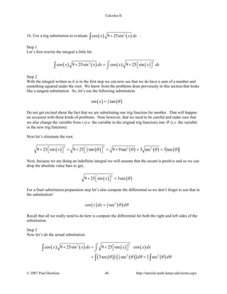 Calculus II
16. Use a trig substitution to evaluate ( ) ( )2
cos 9 25sinx x dx+∫ .
Step 1
Let’s first rewrite the integral a little bit.
( ) ( ) ( ) ( )
22
cos 9 25sin cos 9 25 sinx x dx x x dx+ = +   
⌠
⌡∫
Step 2
With the integral written as it is in the first step we can now see that we do have a sum of a number and
something squared under the root. We know from the problems done previously in this section that looks
like a tangent substitution. So, let’s use the following substitution.
( ) ( )3
5sin tanx θ=
Do not get excited about the fact that we are substituting one trig function for another. That will happen
on occasion with these kinds of problems. Note however, that we need to be careful and make sure that
we also change the variable from x (i.e. the variable in the original trig function) into θ (i.e. the variable
in the new trig function).
Next let’s eliminate the root.
( ) ( ) ( ) ( ) ( )
2 2 2 23
59 25 sin 9 25 tan 9 9tan 3 sec 3 secx θ θ θ θ+ =+ =+ = =      
Next, because we are doing an indefinite integral we will assume that the secant is positive and so we can
drop the absolute value bars to get,
( ) ( )
2
9 25 sin 3secx θ+ =  
For a final substitution preparation step let’s also compute the differential so we don’t forget to use that in
the substitution!
( ) ( )23
5cos secx dx dθ θ=
Recall that all we really need to do here is compute the differential for both the right and left sides of the
substitution.
Step 3
Now let’s do the actual substitution.
( ) ( ) ( ) ( )
( )( ) ( )( ) ( )
22
2 33 9
5 5
cos 9 25sin 9 25 sin cos
3sec sec sec
x x dx x x dx
d dθ θ θ θ θ
+ =+   
= =
⌠
⌡∫
∫ ∫
© 2007 Paul Dawkins 46 http://tutorial.math.lamar.edu/terms.aspx
 