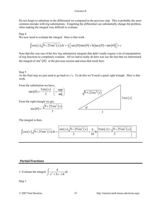 Calculus II
Do not forget to substitute in the differential we computed in the previous step. This is probably the most
common mistake with trig substitutions. Forgetting the differential can substantially change the problem,
often making the integral very difficult to evaluate.
Step 4
We now need to evaluate the integral. Here is that work.
( ) ( ) ( ) ( ) ( ) ( )2 9
10cos 9 25sin sec tan ln sec tanx x dx cθ θ θ θ + = + + + ∫
Note that this was one of the few trig substitution integrals that didn’t really require a lot of manipulation
of trig functions to completely evaluate. All we had to really do here was use the fact that we determined
the integral of ( )3
sec θ in the previous section and reuse that result here.
Step 5
As the final step we just need to go back to x’s. To do this we’ll need a quick right triangle. Here is that
work.
From the substitution we have,
( )
( )5sin opp
tan
3 adj
x
θ
 
= = 
 
From the right triangle we get,
( )
( )2
9 25sin
sec
3
x
θ
+
=
The integral is then,
( ) ( )
( ) ( ) ( ) ( )2 2
2
sin 9 25sin 5sin 9 25sin9
cos 9 25sin ln
2 10 3
x x x x
x x dx c
+ + +
+ = + +∫
Partial Fractions
1. Evaluate the integral 2
4
5 14
dx
x x+ −
⌠

⌡
.
Step 1
© 2007 Paul Dawkins 47 http://tutorial.math.lamar.edu/terms.aspx
 