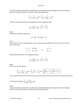Calculus II
To get the problem started off we need the form of the partial fraction decomposition of the integrand.
However, in order to get this we’ll need to factor the denominator.
( )( )2
4 4
5 14 7 2
dx dx
x x x x
=
+ − + −
⌠⌠
 
⌡ ⌡
The form of the partial fraction decomposition for the integrand is then,
( )( )
4
7 2 7 2
A B
x x x x
= +
+ − + −
Step 2
Setting the numerators equal gives,
( ) ( )4 2 7A x B x= − + +
Step 3
We can use the “trick” discussed in the notes to easily get the coefficients in this case so let’s do that.
Here is that work.
4
9
4
9
2: 4 9
7 : 4 9
Ax B
Bx A
= −= =
⇒
==− =−
The partial fraction form of the integrand is then,
( )( )
4 4
9 94
7 2 7 2x x x x
−
= +
+ − + −
Step 4
We can now do the integral.
( )( )
4 4
9 94 4 4
ln 2 ln 7
7 2 7 2 9 9
dx dx x x c
x x x x
−
= + = − − + +
+ − + −
⌠ ⌠

⌡⌡
2. Evaluate the integral 2
8 3
10 13 3
t
dt
t t
−
+ −
⌠

⌡
.
Step 1
To get the problem started off we need the form of the partial fraction decomposition of the integrand.
However, in order to get this we’ll need to factor the denominator.
© 2007 Paul Dawkins 48 http://tutorial.math.lamar.edu/terms.aspx
 