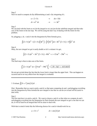Calculus II
Step 2
Next we need to compute du (by differentiating u) and v (by integrating dv).
1 1
3 3
2 5 5
3
x x
u x du dx
dv dx v
=+ → =
= →=e e
Step 3
We can deal with the limits as we do the integral or we can just do the indefinite integral and then take
care of the limits in the last step. We will be using the later way of dealing with the limits for this
problem.
So, plugging u, du, v and dv into the Integration by Parts formula gives,
( ) ( )( ) ( ) ( )
1 1 1 1 1
3 3 3 3 3
2 5 2 5 3 5 3 3 2 5 15
x x x x x
x x dx x dx+ = + − = + −∫ ∫ ∫e e e e e
Step 4
Okay, the new integral we get is easily doable so let’s evaluate it to get,
( ) ( )
1 1 1 1 1
3 3 3 3 3
2 5 3 2 5 45 15 39
x x x x x
x x c x c+ = + − += − +∫ e e e e e
Step 5
The final step is then to take care of the limits.
( ) ( )1 1 1
3 3 3
00
2
6 6
2 5 15 39 39 51 415.8419
x x x
x dx x+ = − =− − =−∫ e e e e
Do not get excited about the fact that the lower limit is larger than the upper limit. This can happen on
occasion and in no way affects how the integral is evaluated.
3. Evaluate ( ) ( )2
3 sin 2t t t dt+∫ .
Hint : Remember that we want to pick u and dv so that upon computing du and v and plugging everything
into the Integration by Parts formula the new integral is one that we can do (or at least will be easier to
deal with).
Step 1
The first step here is to pick u and dv. We want to choose u and dv so that when we compute du and v
and plugging everything into the Integration by Parts formula the new integral we get is one that we can
do, or will at least be an integral that will be easier to deal with.
With that in mind it looks like the following choices for u and dv should work for us.
( )2
3 sin 2u t t dv t dt=+ =
© 2007 Paul Dawkins 4 http://tutorial.math.lamar.edu/terms.aspx
 