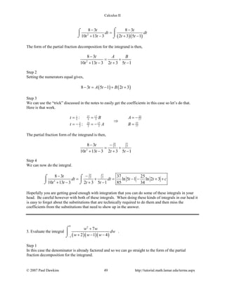 Calculus II
( )( )2
8 3 8 3
10 13 3 2 3 5 1
t t
dt dt
t t t t
− −
=
+ − + −
⌠⌠
 
⌡ ⌡
The form of the partial fraction decomposition for the integrand is then,
2
8 3
10 13 3 2 3 5 1
t A B
t t t t
−
= +
+ − + −
Step 2
Setting the numerators equal gives,
( ) ( )8 3 5 1 2 3t A t B t− = − + +
Step 3
We can use the “trick” discussed in the notes to easily get the coefficients in this case so let’s do that.
Here is that work.
2537 171
175 5 5
373 25 17
172 2 2
:
:
At B
Bt A
= −= =
⇒
==− =−
The partial fraction form of the integrand is then,
25 37
17 17
2
8 3
10 13 3 2 3 5 1
t
t t t t
−−
= +
+ − + −
Step 4
We can now do the integral.
25 37
17 17
2
8 3 37 25
ln 5 1 ln 2 3
10 13 3 2 3 5 1 85 34
t
dt dt t t c
t t t t
−−
= + = − − + +
+ − + −
⌠⌠
 
⌡ ⌡
Hopefully you are getting good enough with integration that you can do some of these integrals in your
head. Be careful however with both of these integrals. When doing these kinds of integrals in our head it
is easy to forget about the substitutions that are technically required to do them and then miss the
coefficients from the substitutions that need to show up in the answer.
3. Evaluate the integral
( )( )( )
0 2
1
7
2 1 4
w w
dw
w w w−
+
+ − −
⌠

⌡
.
Step 1
In this case the denominator is already factored and so we can go straight to the form of the partial
fraction decomposition for the integrand.
© 2007 Paul Dawkins 49 http://tutorial.math.lamar.edu/terms.aspx
 