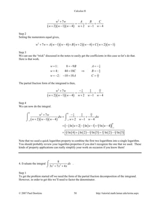 Calculus II
( )( )( )
2
7
2 1 4 2 1 4
w w A B C
w w w w w w
+
= + +
+ − − + − −
Step 2
Setting the numerators equal gives,
( )( ) ( )( ) ( )( )2
7 1 4 2 4 2 1w w A w w B w w C w w+ = − − + + − + + −
Step 3
We can use the “trick” discussed in the notes to easily get the coefficients in this case so let’s do that.
Here is that work.
5
9
8
9
22
9
1: 8 9
4: 44 18
2: 10 18
w B A
w C B
w A C
==− =−
= = ⇒ =−
=− − = =
The partial fraction form of the integrand is then,
( )( )( )
2 5 8 22
9 9 97
2 1 4 2 1 4
w w
w w w w w w
−+
= − +
+ − − + − −
Step 4
We can now do the integral.
( )( )( )
( )
( ) ( ) ( ) ( ) ( )
0 02 5 8 22
9 9 9
11
0
5 8 22
9 9 9 1
3 4722 22 22
9 9 9 9 9
7
2 1 4 2 1 4
ln 2 ln 1 ln 4
ln 4 ln 2 ln 5 ln 2 ln 5
w w
dw dw
w w w w w w
w w w
−−
−
−+
= − +
+ − − + − −
= − + − − + −
= + − = −
⌠ ⌠
 ⌡⌡
Note that we used a quick logarithm property to combine the first two logarithms into a single logarithm.
You should probably review your logarithm properties if you don’t recognize the one that we used. These
kinds of property applications can really simplify your work on occasion if you know them!
4. Evaluate the integral 3 2
8
3 7 4
dx
x x x+ +
⌠

⌡
.
Step 1
To get the problem started off we need the form of the partial fraction decomposition of the integrand.
However, in order to get this we’ll need to factor the denominator.
© 2007 Paul Dawkins 50 http://tutorial.math.lamar.edu/terms.aspx
 