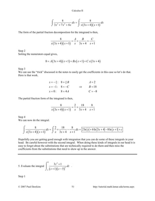 Calculus II
( )( )3 2
8 8
3 7 4 3 4 1
dx dx
x x x x x x
=
+ + + +
⌠⌠
 
⌡ ⌡
The form of the partial fraction decomposition for the integrand is then,
( )( )
8
3 4 1 3 4 1
A B C
x x x x x x
=+ +
+ + + +
Step 2
Setting the numerators equal gives,
( )( ) ( ) ( )8 3 4 1 1 3 4A x x Bx x C x x= + + + + + +
Step 3
We can use the “trick” discussed in the notes to easily get the coefficients in this case so let’s do that.
Here is that work.
4 4
3 9: 8 2
1: 8 18
0: 8 4 8
x B A
x C B
x A C
=− = =
=− =− ⇒ =
= = = −
The partial fraction form of the integrand is then,
( )( )
8 2 18 8
3 4 1 3 4 1x x x x x x
=+ −
+ + + +
Step 4
We can now do the integral.
( )( )
8 2 18 8
2ln 6ln 3 4 8ln 1
3 4 1 3 4 1
dx dx x x x c
x x x x x x
= + − = + + − + +
+ + + +
⌠ ⌠

⌡⌡
Hopefully you are getting good enough with integration that you can do some of these integrals in your
head. Be careful however with the second integral. When doing these kinds of integrals in our head it is
easy to forget about the substitutions that are technically required to do them and then miss the
coefficients from the substitutions that need to show up in the answer.
5. Evaluate the integral
( )( )
4
2
2
2
3 1
1 5
z
dz
z z
+
+ −
⌠

⌡
.
Step 1
© 2007 Paul Dawkins 51 http://tutorial.math.lamar.edu/terms.aspx
 