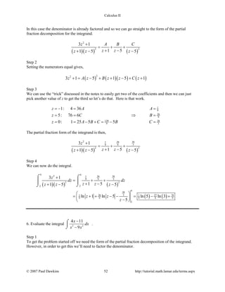 Calculus II
In this case the denominator is already factored and so we can go straight to the form of the partial
fraction decomposition for the integrand.
( )( ) ( )
2
2 2
3 1
1 51 5 5
z A B C
z zz z z
+
= + +
+ −+ − −
Step 2
Setting the numerators equal gives,
( ) ( )( ) ( )
22
3 1 5 1 5 1z A z B z z C z+= − + + − + +
Step 3
We can use the “trick” discussed in the notes to easily get two of the coefficients and then we can just
pick another value of z to get the third so let’s do that. Here is that work.
1
9
26
9
139 38
9 3
1: 4 36
5: 76 6
0: 1 25 5 5
z A A
z C B
z A B C B C
=− = =
= = ⇒ =
= = − + = − =
The partial fraction form of the integrand is then,
( )( ) ( )
2 26 381
9 9 3
2 2
3 1
1 51 5 5
z
z zz z z
+
= + +
+ −+ − −
Step 4
We can now do the integral.
( )( ) ( )
( ) ( )
4 42 26 381
9 9 3
2 2
22
4
38
326 27 761 1
9 9 9 9 9
2
3 1
1 51 5 5
ln 1 ln 5 ln 5 ln 3
5
z
dz dz
z zz z z
z z
z
+
= + +
+ −+ − −
 
= + + − − = − + − 
⌠ ⌠
 
⌡⌡
6. Evaluate the integral 3 2
4 11
9
x
dx
x x
−
−
⌠

⌡
.
Step 1
To get the problem started off we need the form of the partial fraction decomposition of the integrand.
However, in order to get this we’ll need to factor the denominator.
© 2007 Paul Dawkins 52 http://tutorial.math.lamar.edu/terms.aspx
 