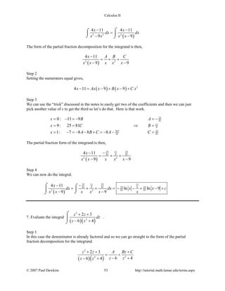 Calculus II
( )3 2 2
4 11 4 11
9 9
x x
dx dx
x x x x
− −
=
− −
⌠⌠
 
⌡ ⌡
The form of the partial fraction decomposition for the integrand is then,
( )2 2
4 11
9 9
x A B C
x x x x x
−
= + +
− −
Step 2
Setting the numerators equal gives,
( ) ( ) 2
4 11 9 9x Ax x B x C x− = − + − +
Step 3
We can use the “trick” discussed in the notes to easily get two of the coefficients and then we can just
pick another value of x to get the third so let’s do that. Here is that work.
25
81
11
9
767 25
81 81
0: 11 9
9: 25 81
1: 7 8 8 8
x B A
x C B
x A B C A C
= − =− =−
= = ⇒ =
= − =− − + =− − =
The partial fraction form of the integrand is then,
( )
25 2511
81 9 81
2 2
4 11
9 9
x
x x x x x
−−
= + +
− −
Step 4
We can now do the integral.
( )
25 2511 11
81 9 81 925 25
81 812 2
4 11
ln ln 9
9 9
x
dx dx x x c
x x x x x x
−−
= + + =− − + − +
− −
⌠ ⌠

⌡⌡
7. Evaluate the integral
( )( )
2
2
2 3
6 4
z z
dz
z z
+ +
− +
⌠

⌡
.
Step 1
In this case the denominator is already factored and so we can go straight to the form of the partial
fraction decomposition for the integrand.
( )( )
2
22
2 3
6 46 4
z z A Bz C
z zz z
+ + +
= +
− +− +
© 2007 Paul Dawkins 53 http://tutorial.math.lamar.edu/terms.aspx
 