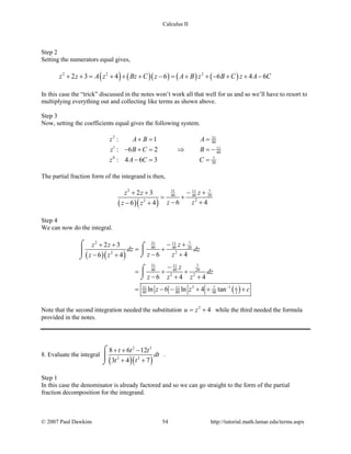 Calculus II
Step 2
Setting the numerators equal gives,
( ) ( )( ) ( ) ( )2 2 2
2 3 4 6 6 4 6z z A z Bz C z A B z B C z A C+ + = + + + − = + + − + + −
In this case the “trick” discussed in the notes won’t work all that well for us and so we’ll have to resort to
multiplying everything out and collecting like terms as shown above.
Step 3
Now, setting the coefficients equal gives the following system.
2 51
40
1 11
40
0 7
20
: 1
: 6 2
: 4 6 3
z A B A
z B C B
z A C C
+= =
− + = ⇒ =−
−= =
The partial fraction form of the integrand is then,
( )( )
2 51 711
40 40 20
22
2 3
6 46 4
zz z
z zz z
− ++ +
= +
− +− +
Step 4
We can now do the integral.
( )( )
( )
2 51 711
40 40 20
22
51 711
40 40 20
2 2
2 151 711
40 80 40 2
2 3
6 46 4
6 4 4
ln 6 ln 4 tan z
zz z
dz dz
z zz z
z
dz
z z z
z z c−
− ++ +
= +
− +− +
−
= + +
− + +
= − − + + +
⌠ ⌠

⌡⌡
⌠

⌡
Note that the second integration needed the substitution 2
4u z= + while the third needed the formula
provided in the notes.
8. Evaluate the integral
( )( )
2 3
2 2
8 6 12
3 4 7
t t t
dt
t t
+ + −
+ +
⌠

⌡
.
Step 1
In this case the denominator is already factored and so we can go straight to the form of the partial
fraction decomposition for the integrand.
© 2007 Paul Dawkins 54 http://tutorial.math.lamar.edu/terms.aspx
 