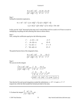 Calculus II
( )( )
2 3
2 22 2
8 6 12
3 4 73 4 7
t t t At B Ct D
t tt t
+ + − + +
= +
+ ++ +
Step 2
Setting the numerators equal gives,
( )( ) ( )( )
( ) ( ) ( )
2 3 2 2
3 2
8 6 12 7 3 4
3 3 7 4 7 4
t t t At B t Ct D t
A C t B D t A C t B D
+ + − = + + + + +
= + + + + + + +
In this case the “trick” discussed in the notes won’t work all that well for us and so we’ll have to resort to
multiplying everything out and collecting like terms as shown above.
Step 3
Now, setting the coefficients equal gives the following system.
3
2
1
0
3: 3 12
0: 3 6
5: 7 4 1
2: 7 4 8
At A C
Bt B D
Ct A C
Dt B D
=+ =−
=+ =
⇒
= −+ =
=+ =
The partial fraction form of the integrand is then,
( )( )
2 3
2 22 2
8 6 12 3 5 2
3 4 73 4 7
t t t t t
t tt t
+ + − − +
= +
+ ++ +
Step 4
We can now do the integral.
( )( )
( )
2 3
2 22 2
2 2 2
2 2 151 2
2 2 7 7
8 6 12 3 5 2
3 4 73 4 7
3 5 2
3 4 7 7
ln 3 4 ln 7 tan t
t t t t t
dt dt
t tt t
t t
dt
t t t
t t c−
+ + − − +
= +
+ ++ +
= − +
+ + +
= + − + + +
⌠ ⌠

⌡⌡
⌠

⌡
Note that the first and second integrations needed the substitutions 2
3 4u t= + and 2
7u t= +
respectively while the third needed the formula provided in the notes.
9. Evaluate the integral
( )( )
2
6 3
2 4
x x
dx
x x
−
− +
⌠

⌡
.
© 2007 Paul Dawkins 55 http://tutorial.math.lamar.edu/terms.aspx
 